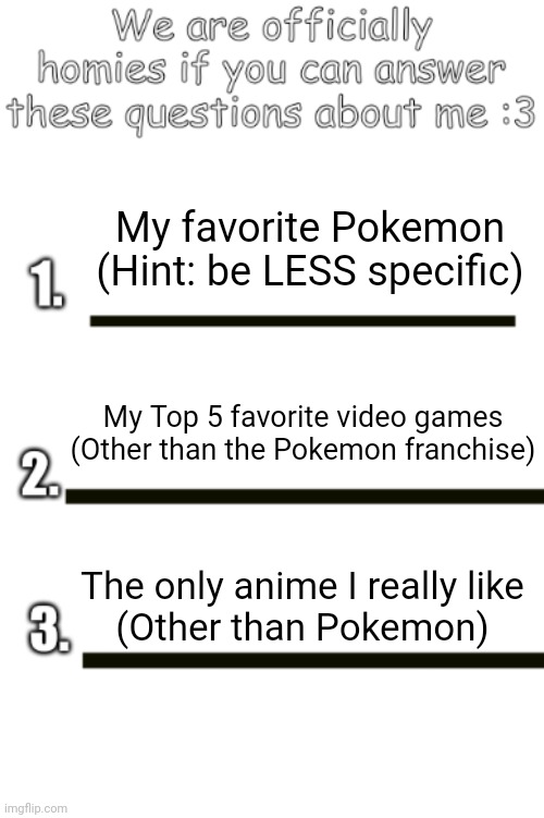 All my fellas | My favorite Pokemon
(Hint: be LESS specific); My Top 5 favorite video games
(Other than the Pokemon franchise); The only anime I really like
(Other than Pokemon) | image tagged in all my fellas | made w/ Imgflip meme maker