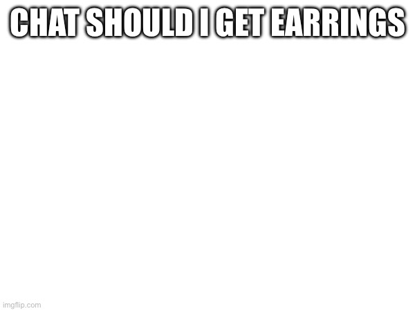 I’m actually thinking abt it | CHAT SHOULD I GET EARRINGS | made w/ Imgflip meme maker