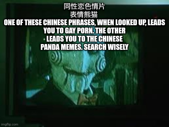 同性恋色情片
表情熊猫 
ONE OF THESE CHINESE PHRASES, WHEN LOOKED UP, LEADS YOU TO GAY PORN. THE OTHER LEADS YOU TO THE CHINESE PANDA MEMES. SEARCH WISELY | made w/ Imgflip meme maker