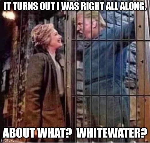 Hillary vs Donald.  It Never Ends. | IT TURNS OUT I WAS RIGHT ALL ALONG. ABOUT WHAT?  WHITEWATER? | image tagged in hillary clinton right after all about donald trump prison jail,democrats,republicans,civil war | made w/ Imgflip meme maker