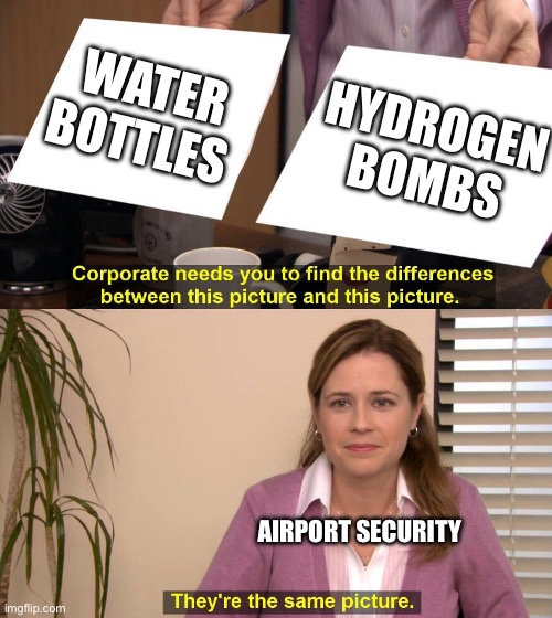 idk lmao | WATER BOTTLES; HYDROGEN BOMBS; AIRPORT SECURITY | image tagged in they are the same picture | made w/ Imgflip meme maker