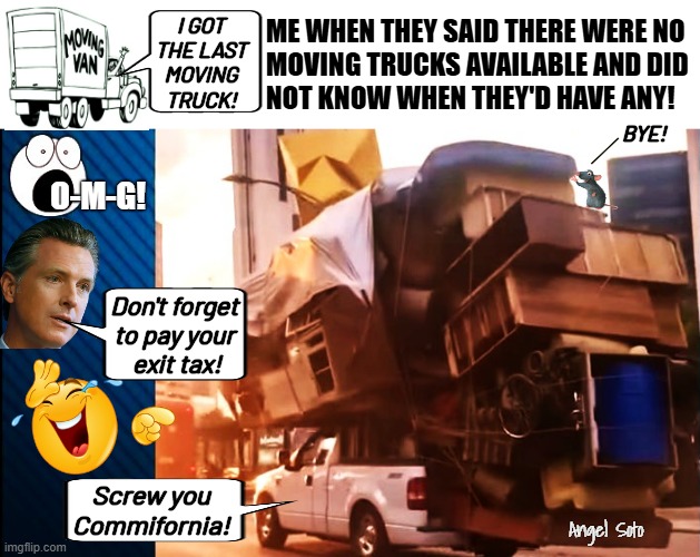 Me when they said there were no moving trucks available | ME WHEN THEY SAID THERE WERE NO
MOVING TRUCKS AVAILABLE AND DID

NOT KNOW WHEN THEY'D HAVE ANY! I GOT
THE LAST
MOVING
TRUCK! BYE! O-M-G! Don't forget
to pay your
 exit tax! Screw you
Commifornia! Angel Soto | image tagged in no moving trucks available no problem,california,commie,gavin,moving,exit | made w/ Imgflip meme maker