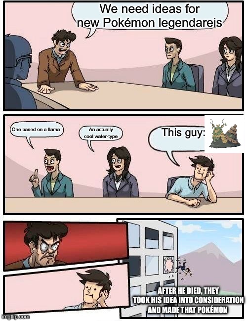 Boardroom Meeting Suggestion | We need ideas for new Pokémon legendareis; One based on a llama; This guy:; An actually cool water-type; AFTER HE DIED, THEY TOOK HIS IDEA INTO CONSIDERATION AND MADE THAT POKÉMON | image tagged in memes,boardroom meeting suggestion | made w/ Imgflip meme maker