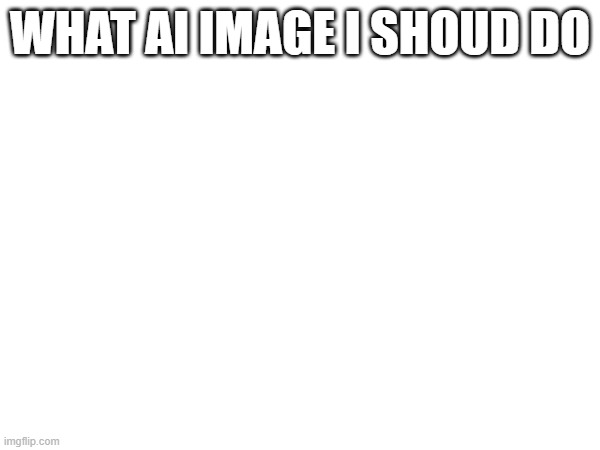 WHAT AI IMAGE I SHOUD DO | made w/ Imgflip meme maker