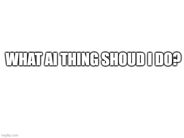 WHAT AI THING SHOUD I DO? | image tagged in memes | made w/ Imgflip meme maker