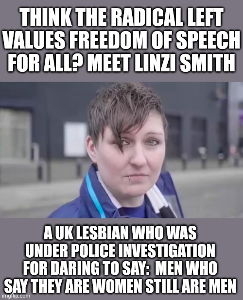 Guess what kids, you can be one of the "enlightened people" and still be oppressed by liberals for thought crimes! | THINK THE RADICAL LEFT VALUES FREEDOM OF SPEECH FOR ALL? MEET LINZI SMITH; A UK LESBIAN WHO WAS UNDER POLICE INVESTIGATION FOR DARING TO SAY:  MEN WHO SAY THEY ARE WOMEN STILL ARE MEN | image tagged in uk,liberal logic,oppression,media bias,radical,liberal hypocrisy | made w/ Imgflip meme maker