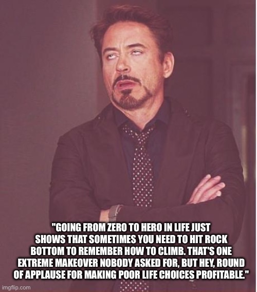 Face You Make Robert Downey Jr | "GOING FROM ZERO TO HERO IN LIFE JUST SHOWS THAT SOMETIMES YOU NEED TO HIT ROCK BOTTOM TO REMEMBER HOW TO CLIMB. THAT'S ONE EXTREME MAKEOVER NOBODY ASKED FOR, BUT HEY, ROUND OF APPLAUSE FOR MAKING POOR LIFE CHOICES PROFITABLE." | image tagged in memes,face you make robert downey jr | made w/ Imgflip meme maker