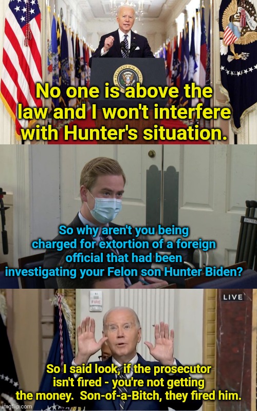 No one is above the law - it's time Biden is arrested for Extortion | No one is above the law and I won't interfere with Hunter's situation. So why aren't you being charged for extortion of a foreign official that had been investigating your Felon son Hunter Biden? So I said look, if the prosecutor isn't fired - you're not getting the money.  Son-of-a-Bitch, they fired him. | image tagged in joe biden speech,reporter peter doocy,fjb | made w/ Imgflip meme maker