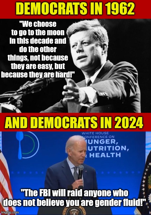 Democrats of yesteryear would be considered hard right-wingers by their own party today. | DEMOCRATS IN 1962; "We choose to go to the moon in this decade and do the other things, not because they are easy, but because they are hard!"; AND DEMOCRATS IN 2024; "The FBI will raid anyone who does not believe you are gender fluid!" | image tagged in jfk,biden confused,liberal logic,lost,crying democrats,history | made w/ Imgflip meme maker