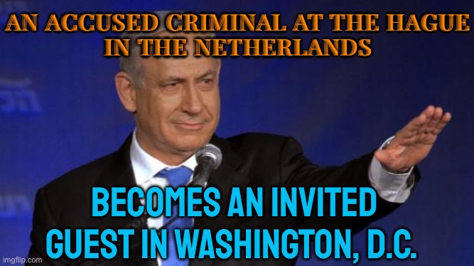 Israel's Netanyahu, An Accused Criminal At The Hague, Invited To Address Congress | AN ACCUSED CRIMINAL AT THE HAGUE
IN THE NETHERLANDS; BECOMES AN INVITED GUEST IN WASHINGTON, D.C. | image tagged in benjamin netanyahu,war criminal,palestine,scumbag america,scumbag government,breaking news | made w/ Imgflip meme maker