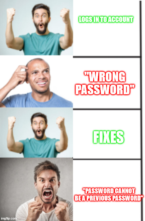 it always does this | LOGS IN TO ACCOUNT; "WRONG PASSWORD"; FIXES; "PASSWORD CANNOT BE A PREVIOUS PASSWORD" | image tagged in password | made w/ Imgflip meme maker
