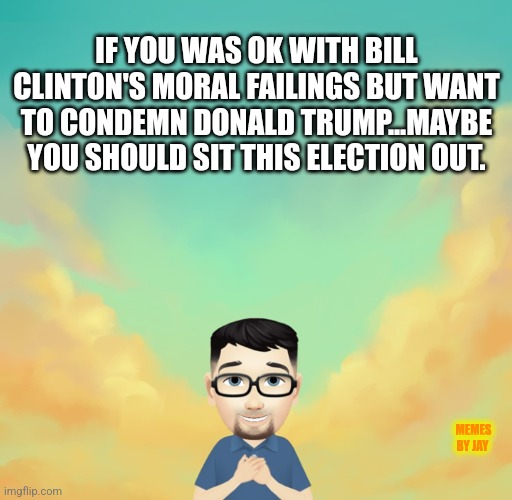 Please | IF YOU WAS OK WITH BILL CLINTON'S MORAL FAILINGS BUT WANT TO CONDEMN DONALD TRUMP...MAYBE YOU SHOULD SIT THIS ELECTION OUT. MEMES BY JAY | image tagged in bill clinton,donald trump,election,2024 | made w/ Imgflip meme maker