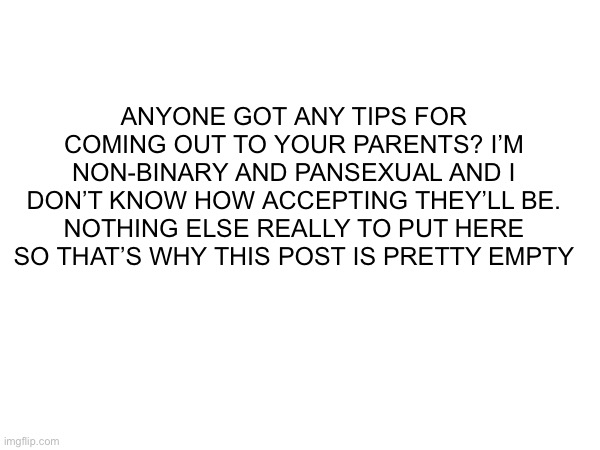 Please I need help with this | ANYONE GOT ANY TIPS FOR COMING OUT TO YOUR PARENTS? I’M NON-BINARY AND PANSEXUAL AND I DON’T KNOW HOW ACCEPTING THEY’LL BE. NOTHING ELSE REALLY TO PUT HERE SO THAT’S WHY THIS POST IS PRETTY EMPTY | made w/ Imgflip meme maker