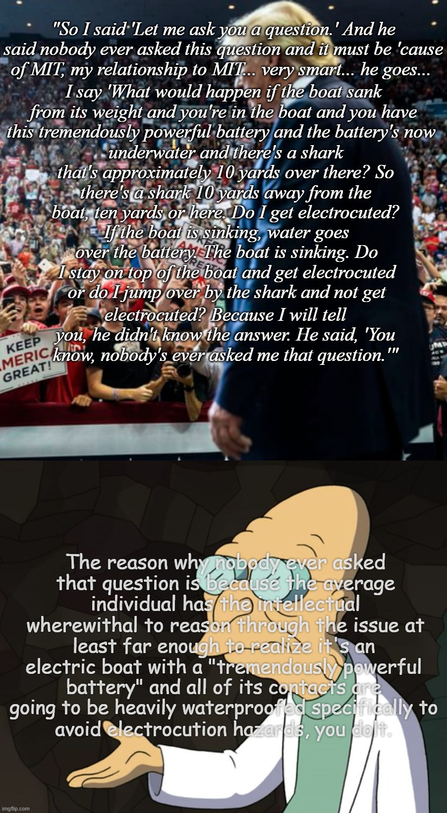 "It was like watching a five year old try to tell a joke..." *OR* "Only the tip of the the stupidberg that day." | "So I said 'Let me ask you a question.' And he said nobody ever asked this question and it must be 'cause of MIT, my relationship to MIT... very smart... he goes... I say 'What would happen if the boat sank from its weight and you're in the boat and you have this tremendously powerful battery and the battery's now; underwater and there's a shark that's approximately 10 yards over there? So there's a shark 10 yards away from the boat, ten yards or here. Do I get electrocuted? If the boat is sinking, water goes over the battery. The boat is sinking. Do I stay on top of the boat and get electrocuted or do I jump over by the shark and not get; electrocuted? Because I will tell you, he didn't know the answer. He said, 'You know, nobody's ever asked me that question.'"; The reason why nobody ever asked that question is because the average individual has the intellectual wherewithal to reason through the issue at; least far enough to realize it's an electric boat with a "tremendously powerful battery" and all of its contacts are going to be heavily waterproofed specifically to; avoid electrocution hazards, you dolt. | image tagged in slouching trump at rally,professor farnsworth,trump unfit unqualified dangerous,idiot | made w/ Imgflip meme maker