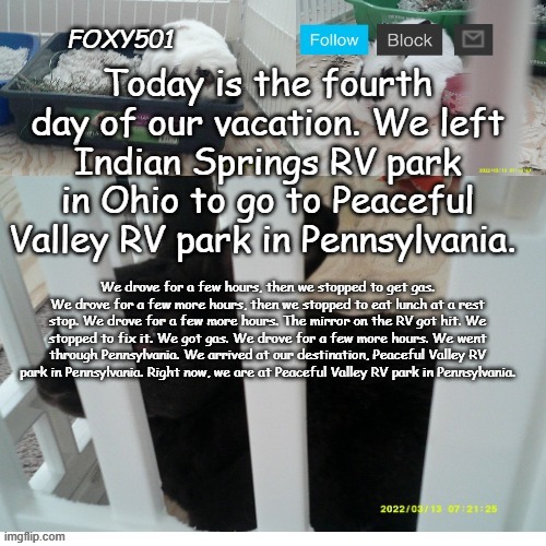 Foxy501 announcement template | Today is the fourth day of our vacation. We left Indian Springs RV park in Ohio to go to Peaceful Valley RV park in Pennsylvania. We drove for a few hours, then we stopped to get gas. We drove for a few more hours, then we stopped to eat lunch at a rest stop. We drove for a few more hours. The mirror on the RV got hit. We stopped to fix it. We got gas. We drove for a few more hours. We went through Pennsylvania. We arrived at our destination, Peaceful Valley RV park in Pennsylvania. Right now, we are at Peaceful Valley RV park in Pennsylvania. | image tagged in foxy501 announcement template | made w/ Imgflip meme maker