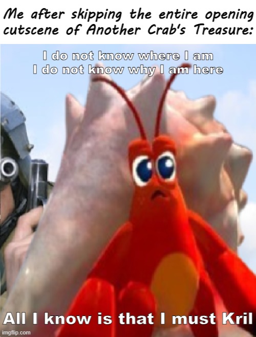 Why I will never skip cutscenes again | Me after skipping the entire opening
cutscene of Another Crab's Treasure:; I do not know where I am
I do not know why I am here; All I know is that I must Kril | image tagged in memes,video games,skipping cutscenes,indie games,another crab's treasure | made w/ Imgflip meme maker