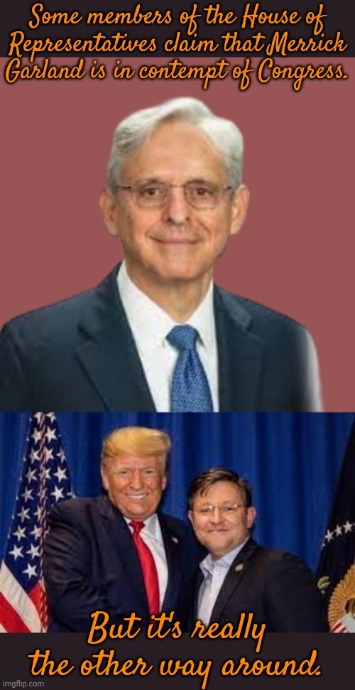 The congressmen are out of order. | Some members of the House of Representatives claim that Merrick Garland is in contempt of Congress. But it's really the other way around. | image tagged in garland,trump mike johnson,politics lol,what gives people feelings of power,entitlement | made w/ Imgflip meme maker