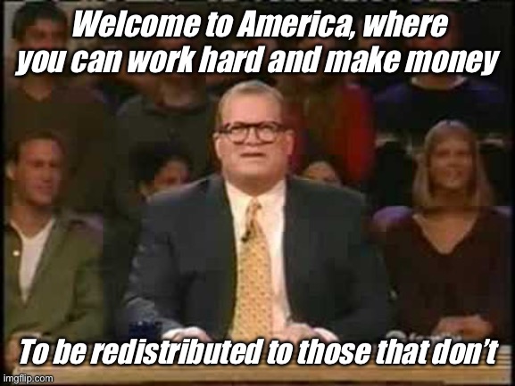 Work hard. Others depend on you | Welcome to America, where you can work hard and make money; To be redistributed to those that don’t | image tagged in whose line is it anyway,politics lol,memes,government corruption | made w/ Imgflip meme maker