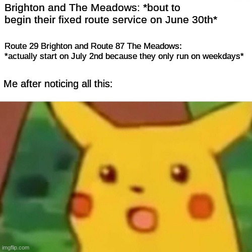 So I guess the transit guys planned it all for June 30th just to easily fool Saskatoon by actually having it all start on July 2 | Brighton and The Meadows: *bout to begin their fixed route service on June 30th*; Route 29 Brighton and Route 87 The Meadows: *actually start on July 2nd because they only run on weekdays*; Me after noticing all this: | image tagged in memes,surprised pikachu | made w/ Imgflip meme maker