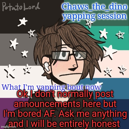 Don't post here but I'm bored AF | Ok I don't normally post announcements here but I'm bored AF. Ask me anything and I will be entirely honest | image tagged in chaws_the_dino announcement temp | made w/ Imgflip meme maker