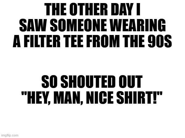 Filtered Meme | THE OTHER DAY I SAW SOMEONE WEARING A FILTER TEE FROM THE 90S; SO SHOUTED OUT "HEY, MAN, NICE SHIRT!" | image tagged in filter band,meme,name three songs | made w/ Imgflip meme maker