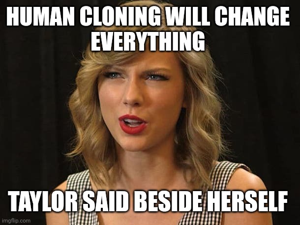 Taylor said beside herself | HUMAN CLONING WILL CHANGE 
EVERYTHING; TAYLOR SAID BESIDE HERSELF | image tagged in taylor swiftie | made w/ Imgflip meme maker