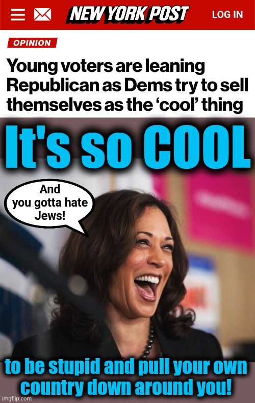 What if young people aren't that f*cking stupid? | It's so COOL; And
you gotta hate
Jews! to be stupid and pull your own
country down around you! | image tagged in cackling kamala harris,memes,democrats,cool,election 2024,joe biden | made w/ Imgflip meme maker