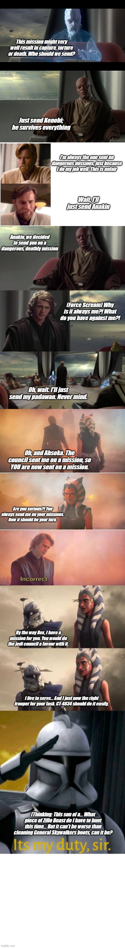 Star Wars Clone Wars in one Meme | This mission might very well result in capture, torture or death. Who should we send? Just send Kenobi; he survives everything; I'm always the one sent on dangerous missions, just because I do my job well. This is unfair; Wait, I'll just send Anakin; Anakin, we decided to send you on a dangerous, deathly mission; (Force Scream) Why is it always me?! What do you have against me?! Oh, wait. I'll just send my padawan. Never mind. Oh, and Ahsoka. The council sent me on a mission, so YOU are now sent on a mission. Are you serious?! You always send me on your missions. Now it should be your turn. By the way Rex, I have a mission for you. You would do the jedi council a favour with it. I live to serve... And I just now the right trooper for your task. CT-4834 should do it easily. (Thinking: This son of a... What piece of Zillo Beast do I have to hunt this time... But it can't be worse than cleaning General Skywalkers boots, can it be? | image tagged in ki adi mundi,mace windu jedi council,obi-was,anakin vs jedi council,ahsoka anakin incorrect,rex looking at ahsoka | made w/ Imgflip meme maker