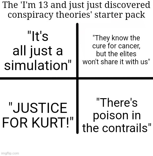 Blank Starter Pack Meme | The 'I'm 13 and just just discovered conspiracy theories' starter pack; "They know the cure for cancer, but the elites won't share it with us"; "It's all just a simulation"; "JUSTICE FOR KURT!"; "There's poison in the contrails" | image tagged in memes,blank starter pack | made w/ Imgflip meme maker