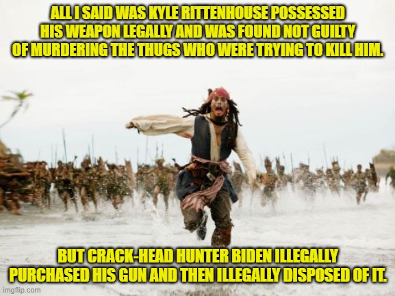 Funny how to leftists facts and details don't matter. | ALL I SAID WAS KYLE RITTENHOUSE POSSESSED HIS WEAPON LEGALLY AND WAS FOUND NOT GUILTY OF MURDERING THE THUGS WHO WERE TRYING TO KILL HIM. BUT CRACK-HEAD HUNTER BIDEN ILLEGALLY PURCHASED HIS GUN AND THEN ILLEGALLY DISPOSED OF IT. | image tagged in jack sparrow being chased | made w/ Imgflip meme maker