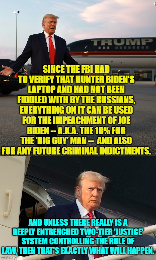 But we KNOW that there is a two-tier 'justice' system, and so ultimately corrupt Joe WILL . . . walk. | SINCE THE FBI HAD TO VERIFY THAT HUNTER BIDEN'S LAPTOP AND HAD NOT BEEN FIDDLED WITH BY THE RUSSIANS, EVERYTHING ON IT CAN BE USED FOR THE IMPEACHMENT OF JOE BIDEN -- A.K.A. THE 10% FOR THE 'BIG GUY' MAN --  AND ALSO FOR ANY FUTURE CRIMINAL INDICTMENTS. AND UNLESS THERE REALLY IS A DEEPLY ENTRENCHED TWO-TIER 'JUSTICE' SYSTEM CONTROLLING THE RULE OF LAW, THEN THAT'S EXACTLY WHAT WILL HAPPEN. | image tagged in yep | made w/ Imgflip meme maker