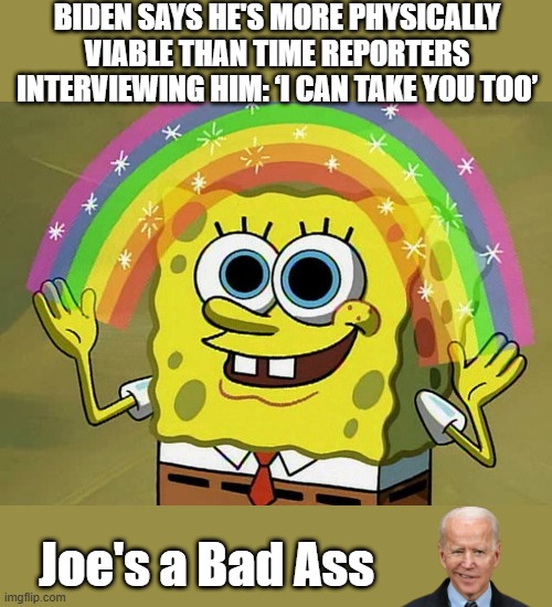 Joes always threatening people. | BIDEN SAYS HE'S MORE PHYSICALLY VIABLE THAN TIME REPORTERS INTERVIEWING HIM: ‘I CAN TAKE YOU TOO’; Joe's a Bad Ass | image tagged in memes,imagination spongebob | made w/ Imgflip meme maker
