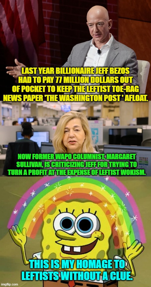Leftists are always wrong about everything, but they never let that stop them. | LAST YEAR BILLIONAIRE JEFF BEZOS HAD TO PAY 77 MILLION DOLLARS OUT OF POCKET TO KEEP THE LEFTIST TOE-RAG NEWS PAPER 'THE WASHINGTON POST ' AFLOAT. NOW FORMER WAPO COLUMNIST, MARGARET SULLIVAN, IS CRITICIZING JEFF FOR TRYING TO TURN A PROFIT AT THE EXPENSE OF LEFTIST WOKISM. THIS IS MY HOMAGE TO LEFTISTS WITHOUT A CLUE. | image tagged in yep | made w/ Imgflip meme maker