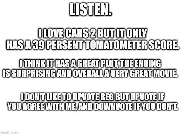 Cars 2 is underrated. | LISTEN. I LOVE CARS 2 BUT IT ONLY HAS A 39 PERSENT TOMATOMETER SCORE. I THINK IT HAS A GREAT PLOT, THE ENDING IS SURPRISING AND OVERALL A VERY GREAT MOVIE. I DON'T LIKE TO UPVOTE BEG BUT UPVOTE IF YOU AGREE WITH ME, AND DOWNVOTE IF YOU DON'T. | image tagged in cars 2,underrated,discussion | made w/ Imgflip meme maker