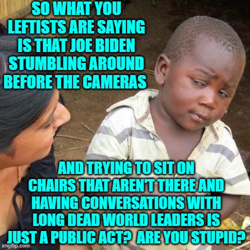 Yes leftists, just what ARE you trying to say? | SO WHAT YOU LEFTISTS ARE SAYING IS THAT JOE BIDEN STUMBLING AROUND BEFORE THE CAMERAS; AND TRYING TO SIT ON CHAIRS THAT AREN'T THERE AND HAVING CONVERSATIONS WITH LONG DEAD WORLD LEADERS IS JUST A PUBLIC ACT?  ARE YOU STUPID? | image tagged in third world skeptical kid | made w/ Imgflip meme maker