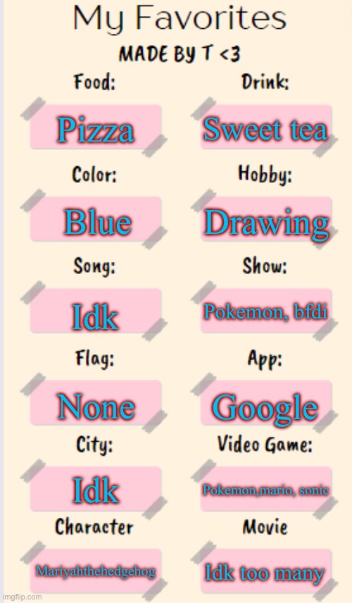 My Favorites made by T | Sweet tea; Pizza; Drawing; Blue; Idk; Pokemon, bfdi; None; Google; Idk; Pokemon,mario, sonic; Mariyahthehedgehog; Idk too many | image tagged in my favorites made by t | made w/ Imgflip meme maker