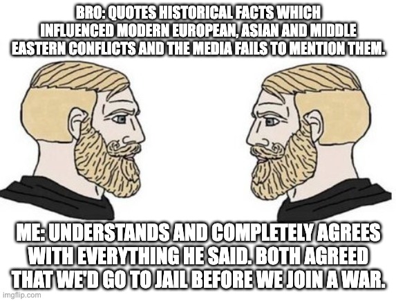 Actual events. Thought this was a bit deep for Wholesome stream, but hear it is. | BRO: QUOTES HISTORICAL FACTS WHICH INFLUENCED MODERN EUROPEAN, ASIAN AND MIDDLE EASTERN CONFLICTS AND THE MEDIA FAILS TO MENTION THEM. ME: UNDERSTANDS AND COMPLETELY AGREES WITH EVERYTHING HE SAID. BOTH AGREED THAT WE'D GO TO JAIL BEFORE WE JOIN A WAR. | image tagged in chad vs chad,war,conflict,lies,bad | made w/ Imgflip meme maker