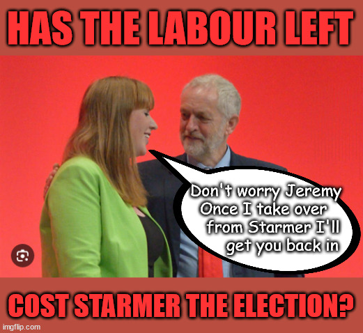 Has Labour's Lefties cost Starmer the election? | HAS THE LABOUR LEFT; Has Angela Rayner - Cost Starmer the Election? HAS DIANE ABBOTT; HAS HIS FAILURES AT THE CPS; DECODING STARMER !!! Has 'INABILITY' to define a woman; Has submitting to the 'MUSLIM VOTE' demands; Cost Starmer the Election? Don't worry about Labours new; 'DEATH TAX'; Hmm . . . that's a lot of 'Voters'; Labours new 'DEATH TAX'; RACHEL REEVES; SORRY KIDS !!! Who'll be paying Labours new; 'DEATH TAX' ? It won't be your dear departed; 12x Brand New; 12x new taxes Pensions & Inheritance? Starmer's coming after your pension? Lady Victoria Starmer; CORBYN EXPELLED; Labour pledge 'Urban centres' to help house 'Our Fair Share' of our new Migrant friends; New Home for our New Immigrant Friends !!! The only way to keep the illegal immigrants in the UK; CITIZENSHIP FOR ALL; ; Amnesty For all Illegals; Sir Keir Starmer MP; Muslim Votes Matter; Blood on Starmers hands? Burnham; Taxi for Rayner ? #RR4PM;100's more Tax collectors; Higher Taxes Under Labour; We're Coming for You; Labour pledges to clamp down on Tax Dodgers; Higher Taxes under Labour; Rachel Reeves Angela Rayner Bovvered? Higher Taxes under Labour; Risks of voting Labour; * EU Re entry? * Mass Immigration? * Build on Greenbelt? * Rayner as our PM? * Ulez 20 mph fines? * Higher taxes? * UK Flag change? * Muslim takeover? * End of Christianity? * Economic collapse? TRIPLE LOCK' Anneliese Dodds Rwanda plan Quid Pro Quo UK/EU Illegal Migrant Exchange deal; UK not taking its fair share, EU Exchange Deal = People Trafficking !!! Starmer to Betray Britain, #Burden Sharing #Quid Pro Quo #100,000; #Immigration #Starmerout #Labour #wearecorbyn #KeirStarmer #DianeAbbott #McDonnell #cultofcorbyn #labourisdead #labourracism #socialistsunday #nevervotelabour #socialistanyday #Antisemitism #Savile #SavileGate #Paedo #Worboys #GroomingGangs #Paedophile #IllegalImmigration #Immigrants #Invasion #Starmeriswrong #SirSoftie #SirSofty #Blair #Steroids AKA Keith ABBOTT BACK; Union Jack Flag in election campaign material; Concerns raised by Black, Asian and Minority ethnic BAMEgroup & activists; Capt U-Turn; Hunt down Tax Dodgers; Higher tax under Labour Sorry about the fatalities; Are you really going to trust Labour with your vote? Pension Triple Lock;; 'Our Fair Share'; Angela Rayner: We’ll build a generation (4x) of Milton Keynes-style new towns;; It's coming direct out of 'YOUR INHERITANCE'; It's coming direct out of 'YOUR INHERITANCE'; It'll only affect people that might inherit at some stage; Has the whole 'DAD was a TOOLMAKER' Story - Cost Starmer the Election? COST STARMER THE ELECTION? Voter should understand When you say 'I have no plan to' . . . That = I MIGHT !!! COST STARMER THE ELECTION? COST STARMER THE ELECTION? Don't worry Jeremy
Once I take over 
    from Starmer I'll 
       get you back in; COST STARMER THE ELECTION? | image tagged in rayner corbyn,illegal immigration,labourisdead,stop boats rwanda,palestine hamas muslim vote,starmer 4th july | made w/ Imgflip meme maker
