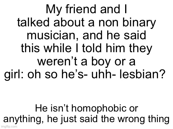 My friend and I talked about a non binary musician, and he said this while I told him they weren’t a boy or a girl: oh so he’s- uhh- lesbian? He isn’t homophobic or anything, he just said the wrong thing | made w/ Imgflip meme maker