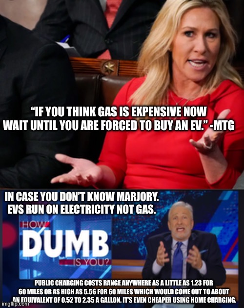 This fool is a lawmaker everyone… | “IF YOU THINK GAS IS EXPENSIVE NOW WAIT UNTIL YOU ARE FORCED TO BUY AN EV.” -MTG; IN CASE YOU DON’T KNOW MARJORY. EVS RUN ON ELECTRICITY NOT GAS. PUBLIC CHARGING COSTS RANGE ANYWHERE AS A LITTLE AS 1.23 FOR 60 MILES OR AS HIGH AS 5.56 FOR 60 MILES WHICH WOULD COME OUT TO ABOUT  AN EQUIVALENT OF 0.52 TO 2.35 A GALLON. IT’S EVEN CHEAPER USING HOME CHARGING. | image tagged in mtg explains,how dumb is you jon stewart,jon stewart,electric vehicles,gas | made w/ Imgflip meme maker