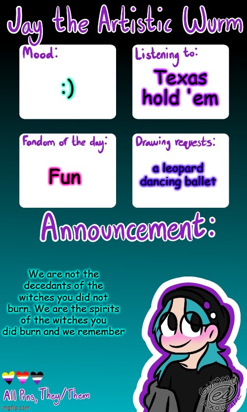 Jay's announcement temp (made by the legendary Gummy_Axolotl) | Texas hold 'em; :); Fun; a leopard dancing ballet; We are not the decedants of the witches you did not burn. We are the spirits of the witches you did burn and we remember | made w/ Imgflip meme maker