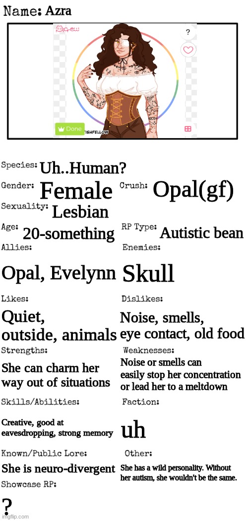 I didn't have any other picture. sorry if the mentions of autism offends anyone. I'm autistic too. | Azra; Uh..Human? Opal(gf); Female; Lesbian; 20-something; Autistic bean; Opal, Evelynn; Skull; Quiet, outside, animals; Noise, smells, eye contact, old food; Noise or smells can easily stop her concentration or lead her to a meltdown; She can charm her way out of situations; Creative, good at eavesdropping, strong memory; uh; She is neuro-divergent; She has a wild personality. Without her autism, she wouldn't be the same. ? | image tagged in new oc showcase for rp stream,sorry if this offends anyone | made w/ Imgflip meme maker