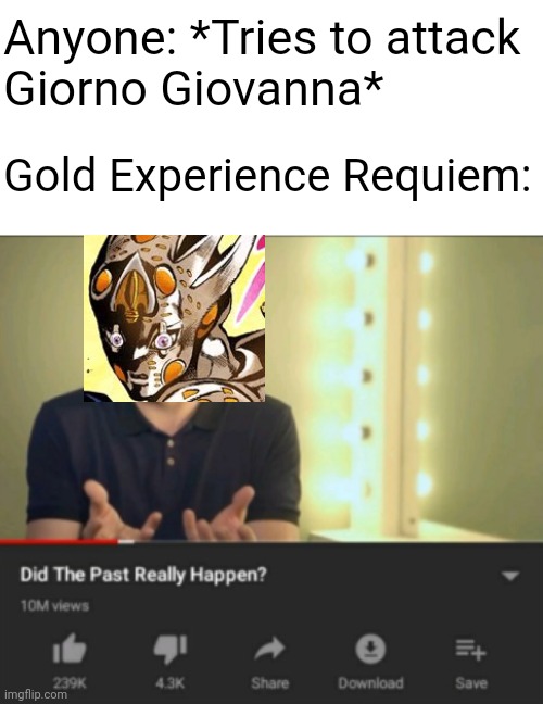 This is, Requiem | Anyone: *Tries to attack
Giorno Giovanna*; Gold Experience Requiem: | image tagged in did the past really happen vsauce,jojo,jojo's bizarre adventure,jjba | made w/ Imgflip meme maker