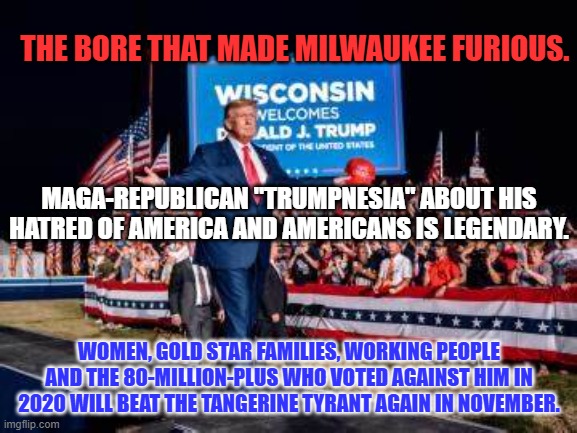 The Convicted Felon is running out of groups to assault and insult. | THE BORE THAT MADE MILWAUKEE FURIOUS. MAGA-REPUBLICAN "TRUMPNESIA" ABOUT HIS HATRED OF AMERICA AND AMERICANS IS LEGENDARY. WOMEN, GOLD STAR FAMILIES, WORKING PEOPLE AND THE 80-MILLION-PLUS WHO VOTED AGAINST HIM IN 2020 WILL BEAT THE TANGERINE TYRANT AGAIN IN NOVEMBER. | image tagged in politics | made w/ Imgflip meme maker