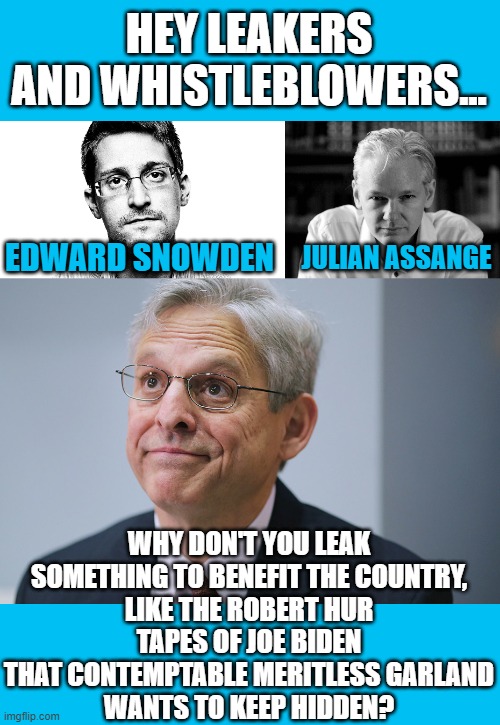 Seriously... someone has a copy to put out there... | HEY LEAKERS AND WHISTLEBLOWERS... JULIAN ASSANGE; EDWARD SNOWDEN; WHY DON'T YOU LEAK SOMETHING TO BENEFIT THE COUNTRY,
LIKE THE ROBERT HUR
TAPES OF JOE BIDEN THAT CONTEMPTABLE MERITLESS GARLAND
WANTS TO KEEP HIDDEN? | image tagged in edward snowden,julian assange,merrick garland,joe biden,robert hur | made w/ Imgflip meme maker