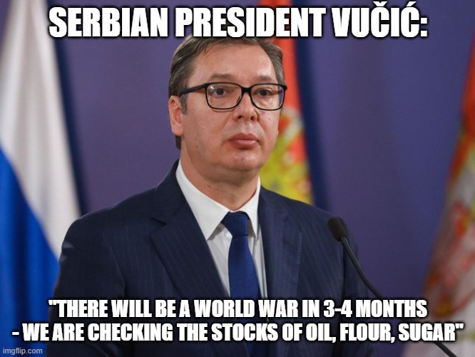 the senile old man is playing chicken with nukes | SERBIAN PRESIDENT VUČIĆ:; "THERE WILL BE A WORLD WAR IN 3-4 MONTHS - WE ARE CHECKING THE STOCKS OF OIL, FLOUR, SUGAR" | image tagged in world war 3,russia,ukraine,nuclear war,dementia,china | made w/ Imgflip meme maker