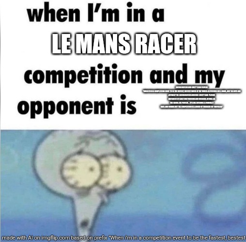 whe i'm in a competition and my opponent is | LE MANS RACER; GACHA HEATERS AND GUILTY GEAR PLAYERS

"WHEN I'M IN A COMPETITION EVENT TO BE THE FASTEST, BESTEST RACER OF THE WORLD AS POSSIBLE ON LE MANS, AND THE OPPS ARE ACTUALLY THE GACHA HEATERS AND EVEN GUILTY GEAR PLAYERS INSTEAD OF AT LEAST JUST PORSCHE AND MCLAREN, AS WELL AS THE GACHA LIFE PLAYERS... IT'S LIKE ENTERING A FORMULA 1 RACE AND FINDING OUT THE COMPETITION IS A BUNCH OF TODDLERS ON TRICYCLES!" | image tagged in me when i'm in a competition and my opponent is,ai meme | made w/ Imgflip meme maker