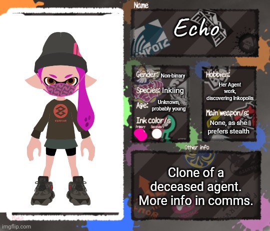 And... Another one... | Echo; Non-binary; Her Agent work, discovering Inkopolis; Inkling; Unknown, probably young; None, as she prefers stealth; Clone of a deceased agent.
More info in comms. | image tagged in splatoon oc template | made w/ Imgflip meme maker