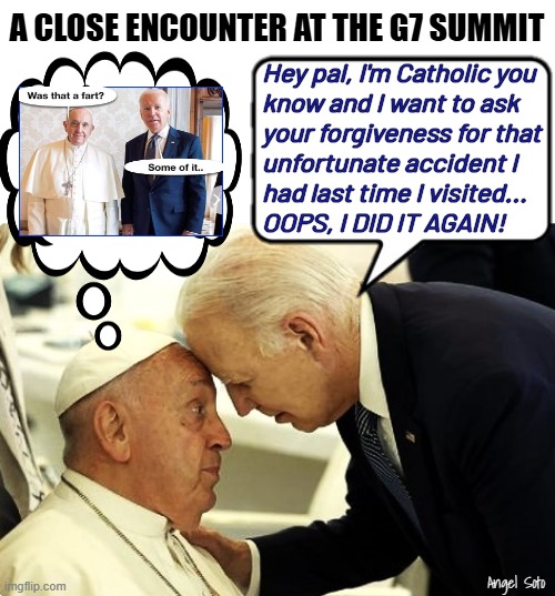 Biden's close encounter with the Pope | A CLOSE ENCOUNTER AT THE G7 SUMMIT; Hey pal, I'm Catholic you
know and I want to ask
your forgiveness for that
unfortunate accident I
had last time I visited... 
OOPS, I DID IT AGAIN! Angel Soto | image tagged in biden's close encounter with the pope,joe biden,pope francis,the pope,g7,oops | made w/ Imgflip meme maker