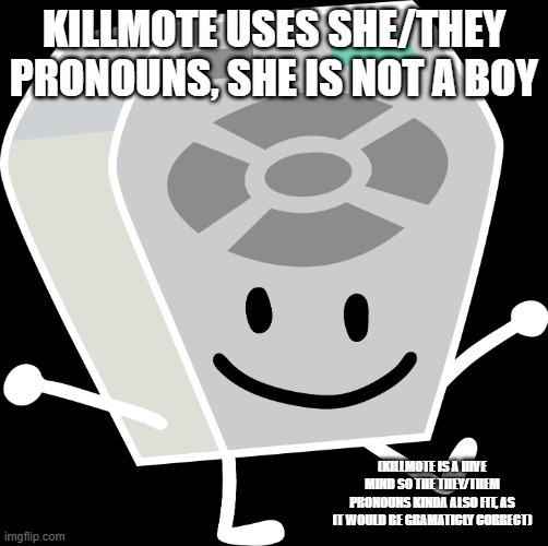 im so tired of people saying killmote is a boy | KILLMOTE USES SHE/THEY PRONOUNS, SHE IS NOT A BOY; (KILLMOTE IS A HIVE MIND SO THE THEY/THEM PRONOUNS KINDA ALSO FIT, AS IT WOULD BE GRAMATICLY CORRECT) | image tagged in remote from bfb and tpot | made w/ Imgflip meme maker